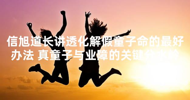 信旭道长讲透化解假童子命的最好办法 真童子与业障的关键分水岭